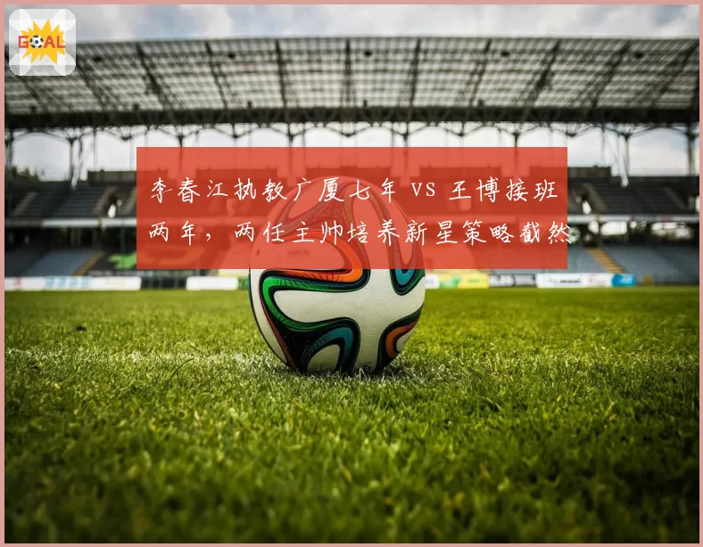 李春江执教广厦七年 vs 王博接班两年，两任主帅培养新星策略截然不同