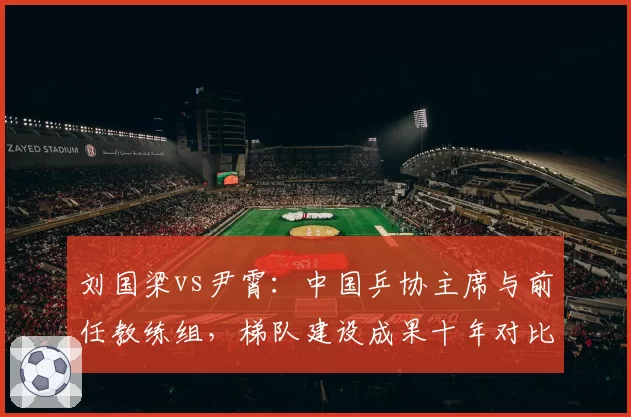刘国梁vs尹霄：中国乒协主席与前任教练组，梯队建设成果十年对比