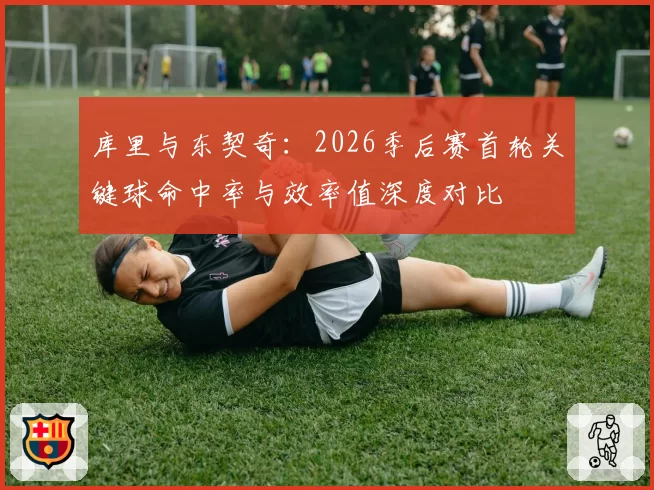 库里与东契奇：2026季后赛首轮关键球命中率与效率值深度对比