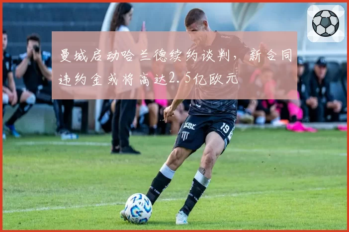 曼城启动哈兰德续约谈判，新合同违约金或将高达2.5亿欧元