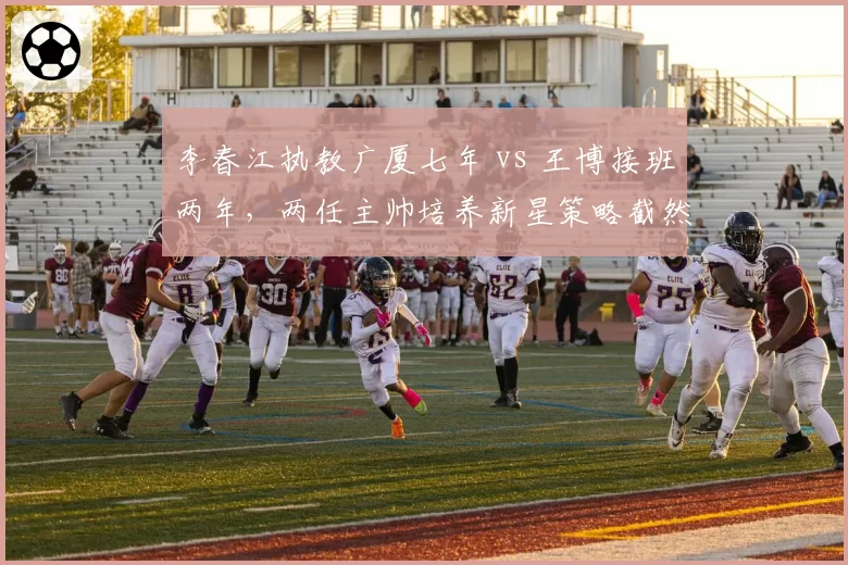 李春江执教广厦七年 vs 王博接班两年，两任主帅培养新星策略截然不同