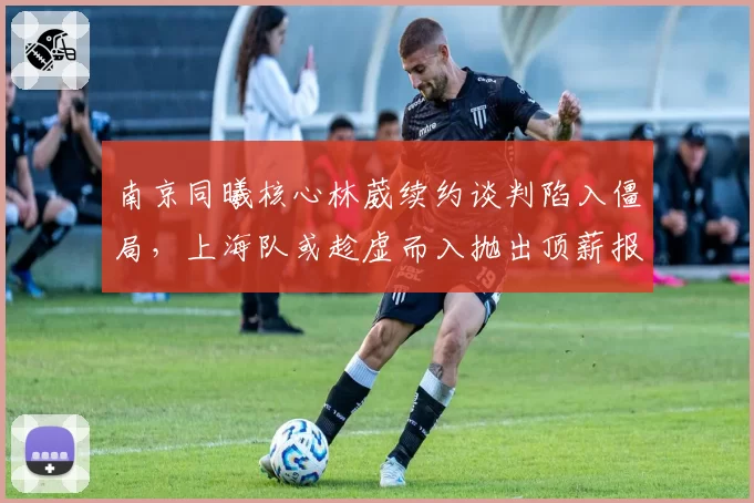 南京同曦核心林葳续约谈判陷入僵局，上海队或趁虚而入抛出顶薪报价
