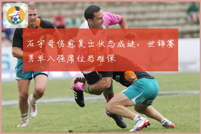 石宇奇伤愈复出状态成谜，世锦赛男单八强席位恐难保