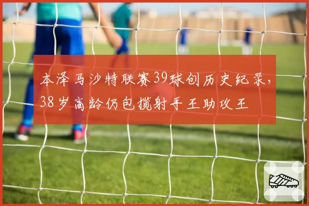 本泽马沙特联赛39球创历史纪录，38岁高龄仍包揽射手王助攻王
