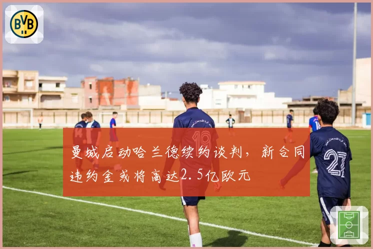 曼城启动哈兰德续约谈判，新合同违约金或将高达2.5亿欧元