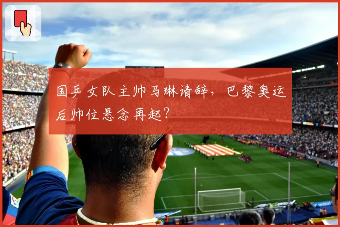 国乒女队主帅马琳请辞，巴黎奥运后帅位悬念再起？