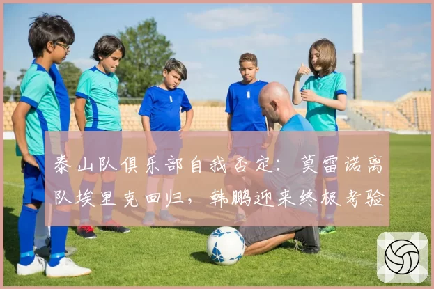 泰山队俱乐部自我否定：莫雷诺离队埃里克回归，韩鹏迎来终极考验