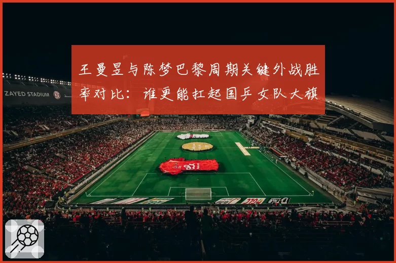 王曼昱与陈梦巴黎周期关键外战胜率对比:谁更能扛起国乒女队大旗?