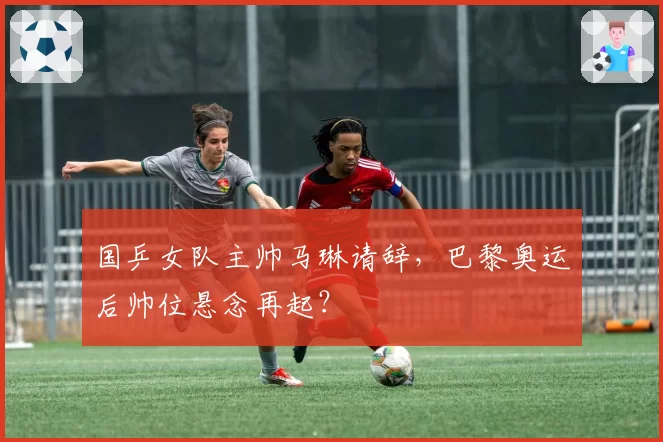 国乒女队主帅马琳请辞,巴黎奥运后帅位悬念再起?