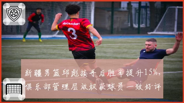 新疆男篮邱彪接手后胜率提升15%，俱乐部管理层放权获球员一致好评