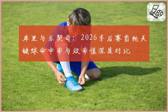 库里与东契奇：2026季后赛首轮关键球命中率与效率值深度对比