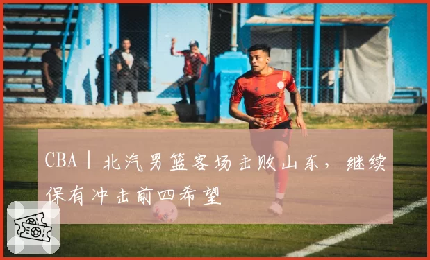 CBA｜北汽男篮客场击败山东，继续保有冲击前四希望