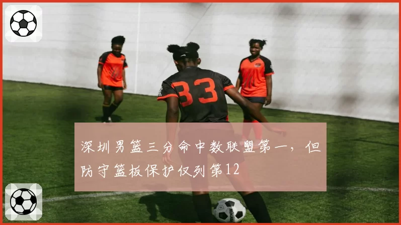 深圳男篮三分命中数联盟第一,但防守篮板保护仅列第12