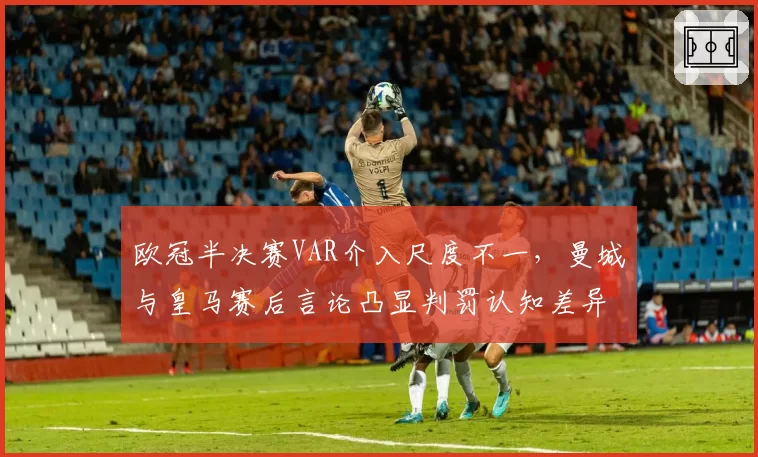 欧冠半决赛VAR介入尺度不一，曼城与皇马赛后言论凸显判罚认知差异