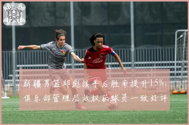 新疆男篮邱彪接手后胜率提升15%，俱乐部管理层放权获球员一致好评