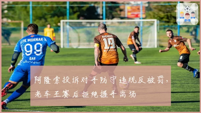 阿隆索投诉对手防守违规反被罚,老车王赛后拒绝握手离场