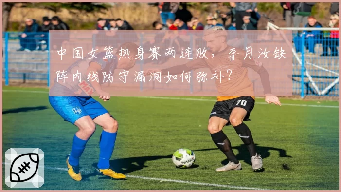 中国女篮热身赛两连败,李月汝缺阵内线防守漏洞如何弥补?