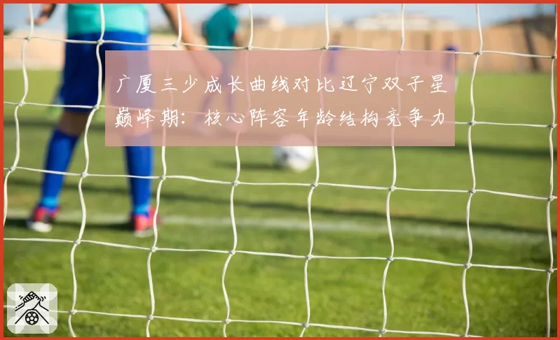 广厦三少成长曲线对比辽宁双子星巅峰期:核心阵容年龄结构竞争力评估