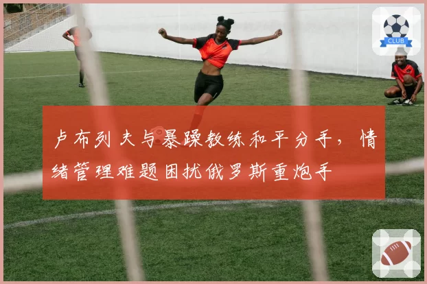 卢布列夫与暴躁教练和平分手，情绪管理难题困扰俄罗斯重炮手