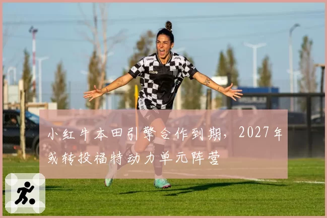 小红牛本田引擎合作到期，2027年或转投福特动力单元阵营