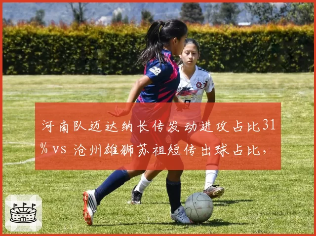 河南队迈达纳长传发动进攻占比31% vs 沧州雄狮苏祖短传出球占比,中卫出球体系分野