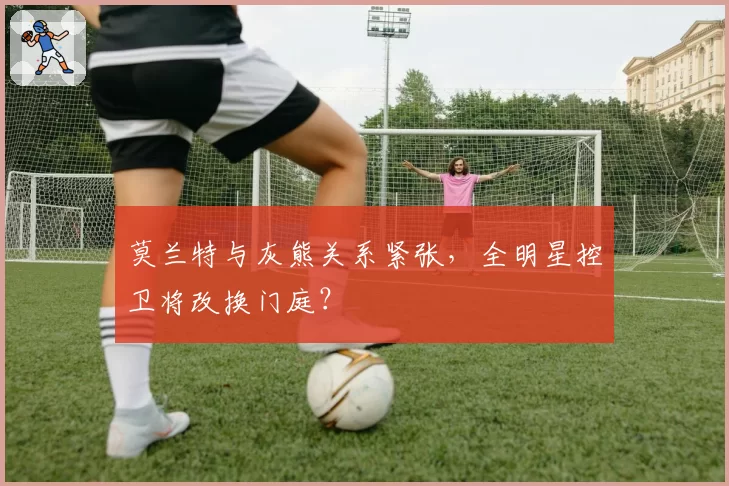 莫兰特与灰熊关系紧张，全明星控卫将改换门庭？