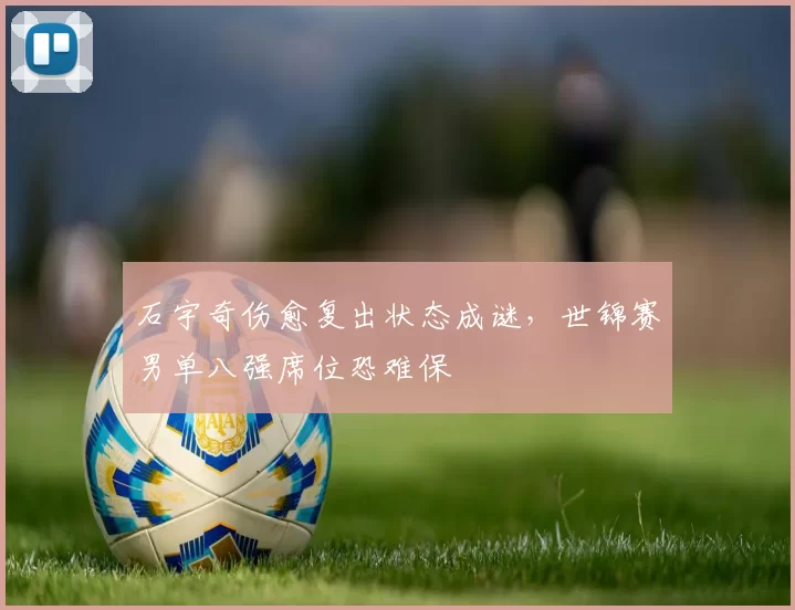 石宇奇伤愈复出状态成谜,世锦赛男单八强席位恐难保