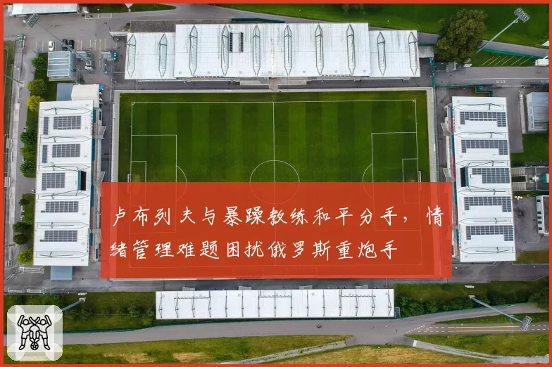 卢布列夫与暴躁教练和平分手，情绪管理难题困扰俄罗斯重炮手