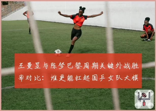 王曼昱与陈梦巴黎周期关键外战胜率对比:谁更能扛起国乒女队大旗?