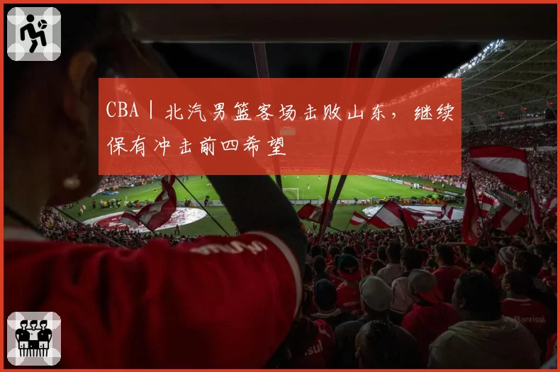 CBA｜北汽男篮客场击败山东，继续保有冲击前四希望