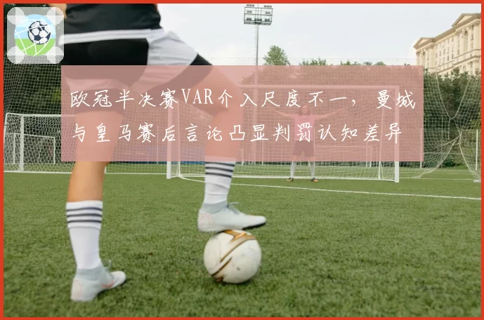 欧冠半决赛VAR介入尺度不一,曼城与皇马赛后言论凸显判罚认知差异