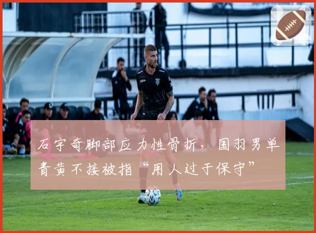 石宇奇脚部应力性骨折，国羽男单青黄不接被指“用人过于保守”